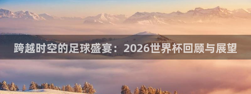 世界杯决赛圈球队：跨越时空的足球盛宴：2026世界杯回顾与展望